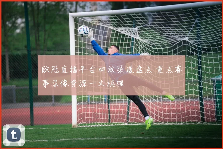 欧冠直播平台回放渠道盘点 重点赛事录像资源一文梳理