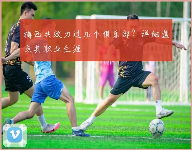 梅西共效力过几个俱乐部？详细盘点其职业生涯