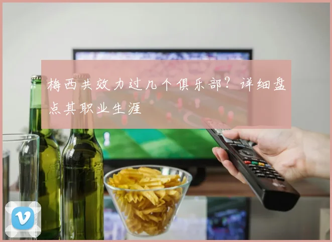 梅西共效力过几个俱乐部？详细盘点其职业生涯