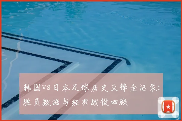韩国vs日本足球历史交锋全记录:胜负数据与经典战役回顾