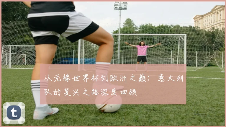 从无缘世界杯到欧洲之巅：意大利队的复兴之路深度回顾
