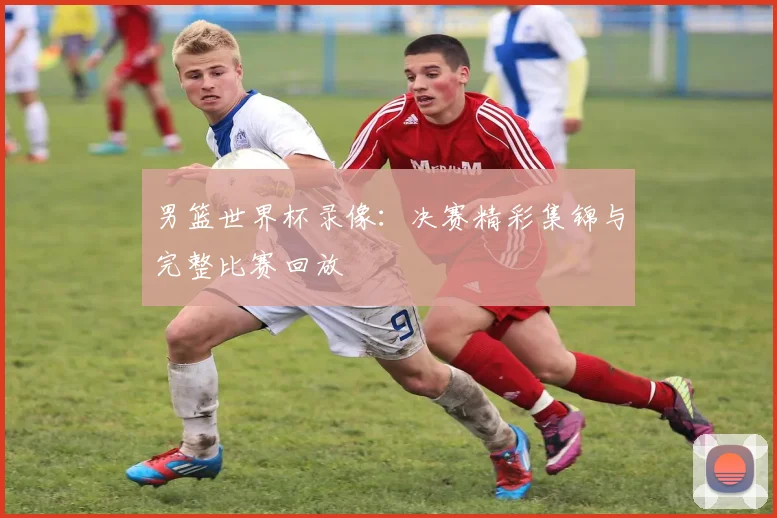 男篮世界杯录像：决赛精彩集锦与完整比赛回放