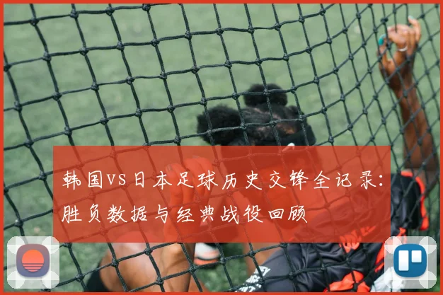 韩国vs日本足球历史交锋全记录：胜负数据与经典战役回顾