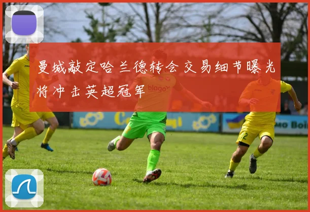 曼城敲定哈兰德转会交易细节曝光将冲击英超冠军