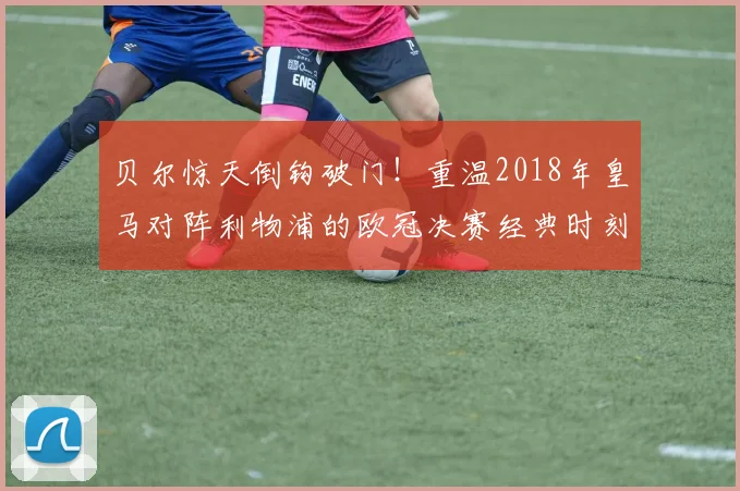 贝尔惊天倒钩破门!重温2018年皇马对阵利物浦的欧冠决赛经典时刻